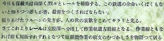 今日も保線夫は山深く黙々とレールを補修する。この鉄道の余命いくばくもないと知りつつ誰もが皆、最善を尽くさねばならない。振り上げたつるはしの先が、人の世の哀愁を込めてきらりと光る。さてこれよりレールは左股澤へ分岐して作業